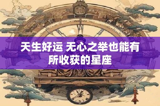 天生好运 无心之举也能有所收获的星座