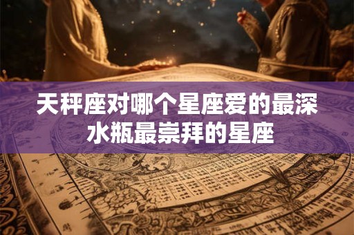 天秤座对哪个星座爱的最深 水瓶最崇拜的星座