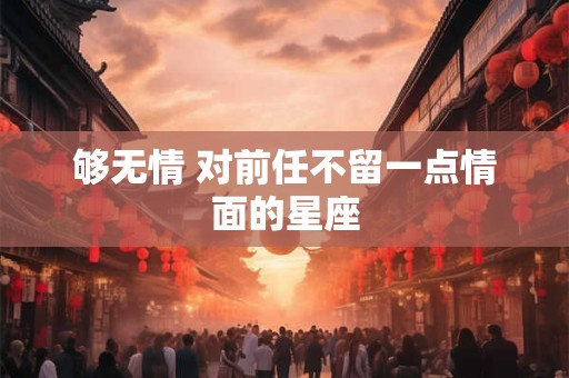 够无情 对前任不留一点情面的星座