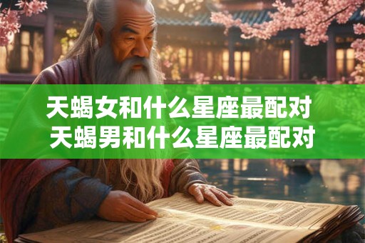 天蝎女和什么星座最配对 天蝎男和什么星座最配对