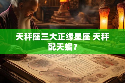 天秤座三大正缘星座 天秤配天蝎？