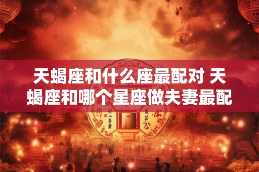 天蝎座和什么座最配对 天蝎座和哪个星座做夫妻最配对