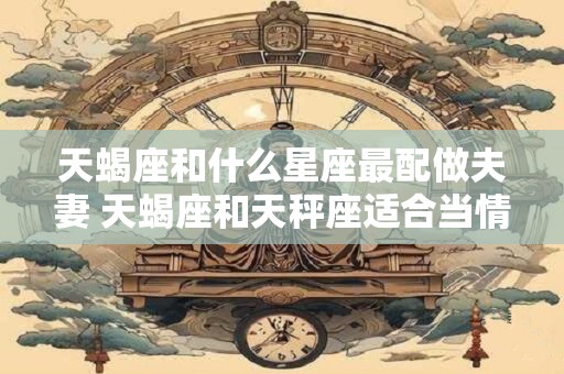 天蝎座和什么星座最配做夫妻 天蝎座和天秤座适合当情侣吗