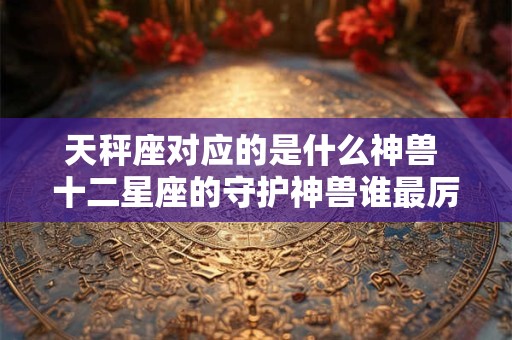 天秤座对应的是什么神兽 十二星座的守护神兽谁最厉害