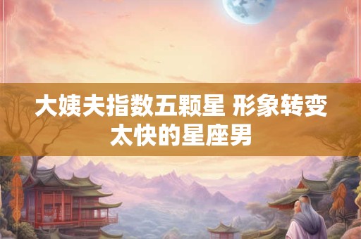 大姨夫指数五颗星 形象转变太快的星座男