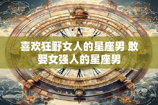喜欢狂野女人的星座男 敢娶女强人的星座男