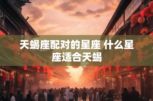 天蝎座配对的星座 什么星座适合天蝎