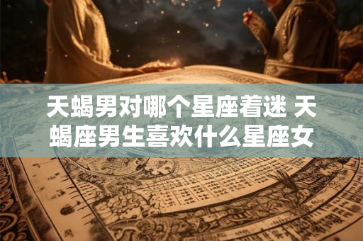 天蝎男对哪个星座着迷 天蝎座男生喜欢什么星座女