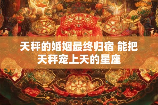 天秤的婚姻最终归宿 能把天秤宠上天的星座