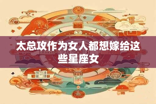 太总攻作为女人都想嫁给这些星座女