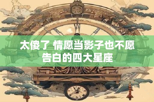 太傻了 情愿当影子也不愿告白的四大星座