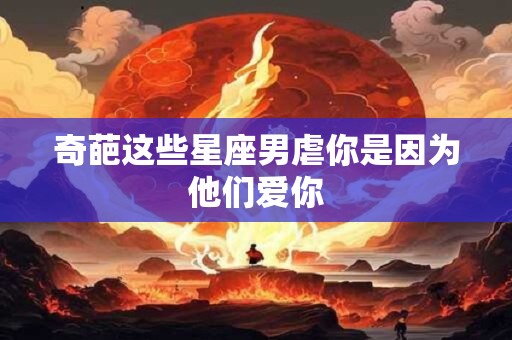 奇葩这些星座男虐你是因为他们爱你