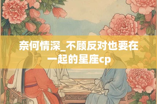 奈何情深_不顾反对也要在一起的星座cp