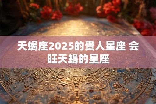 详细阅读:天蝎座2025的贵人星座 会旺天蝎的星座 天蝎座2025的贵人星座 会旺天蝎的星座