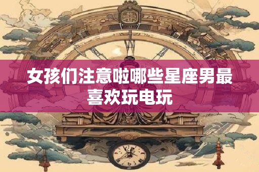女孩们注意啦哪些星座男最喜欢玩电玩