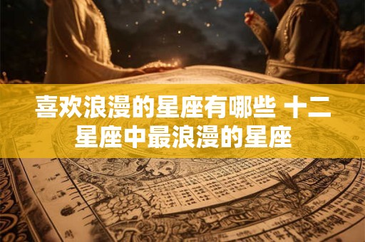 喜欢浪漫的星座有哪些 十二星座中最浪漫的星座