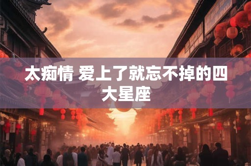 太痴情 爱上了就忘不掉的四大星座