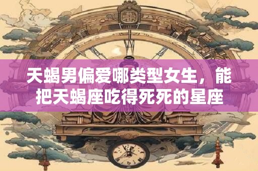 天蝎男偏爱哪类型女生，能把天蝎座吃得死死的星座
