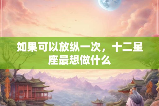 如果可以放纵一次，十二星座最想做什么
