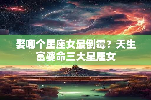 详细阅读:娶哪个星座女最倒霉?天生富婆命三大星座女 娶哪个星座女最倒霉?天生富婆命三大星座女