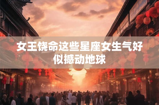 女王饶命这些星座女生气好似撼动地球
