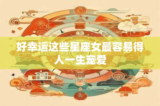 好幸运这些星座女最容易得人一生宠爱