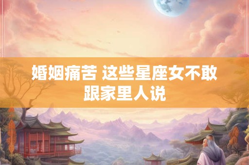 婚姻痛苦 这些星座女不敢跟家里人说