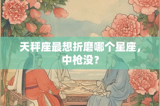 天秤座最想折磨哪个星座，中枪没？