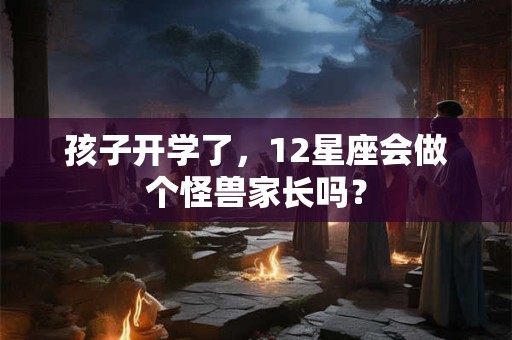 孩子开学了，12星座会做个怪兽家长吗？