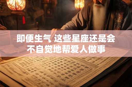 即便生气 这些星座还是会不自觉地帮爱人做事