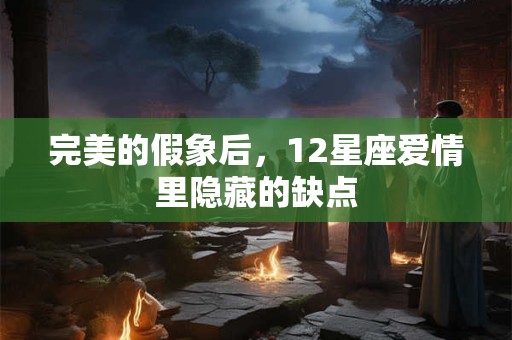 完美的假象后，12星座爱情里隐藏的缺点