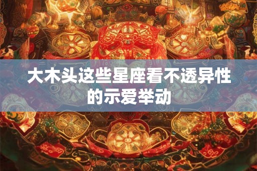 大木头这些星座看不透异性的示爱举动