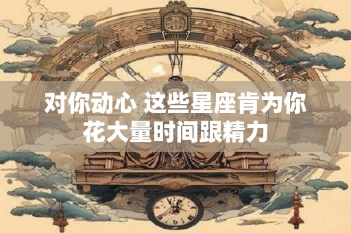 对你动心 这些星座肯为你花大量时间跟精力