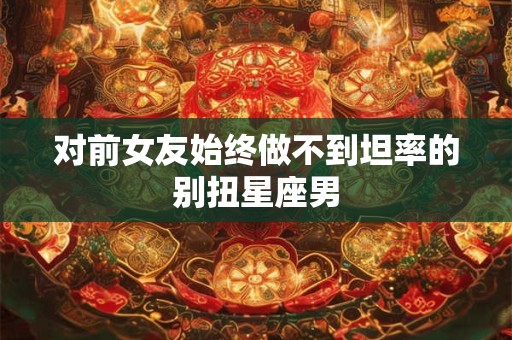 对前女友始终做不到坦率的别扭星座男
