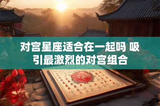 对宫星座适合在一起吗 吸引最激烈的对宫组合