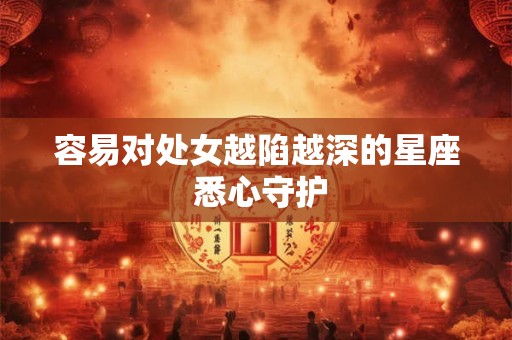 容易对处女越陷越深的星座 悉心守护