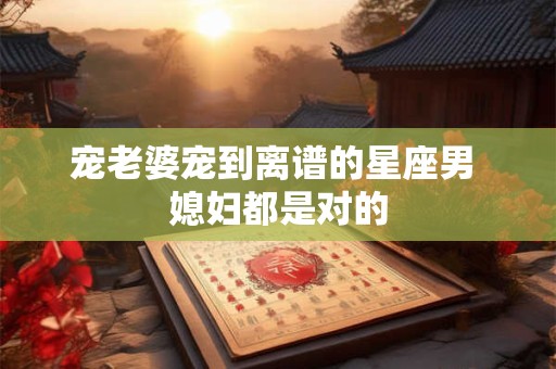 宠老婆宠到离谱的星座男 媳妇都是对的
