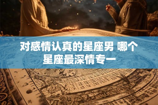 对感情认真的星座男 哪个星座最深情专一
