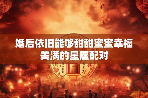 婚后依旧能够甜甜蜜蜜幸福美满的星座配对