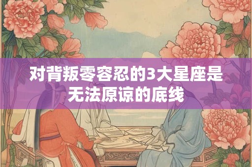 对背叛零容忍的3大星座是无法原谅的底线