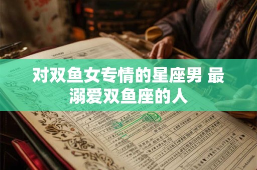 对双鱼女专情的星座男 最溺爱双鱼座的人