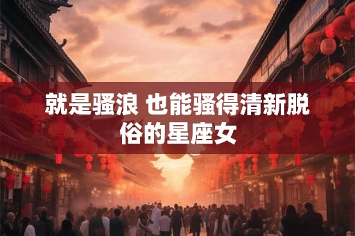 就是骚浪 也能骚得清新脱俗的星座女