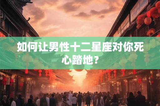 如何让男性十二星座对你死心踏地？