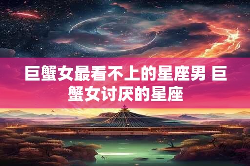 巨蟹女最看不上的星座男 巨蟹女讨厌的星座