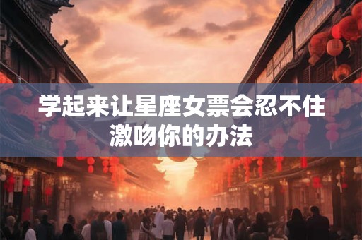 学起来让星座女票会忍不住激吻你的办法