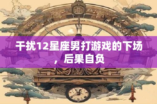 干扰12星座男打游戏的下场，后果自负