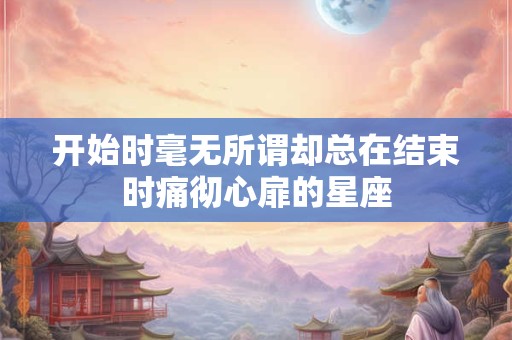 开始时毫无所谓却总在结束时痛彻心扉的星座