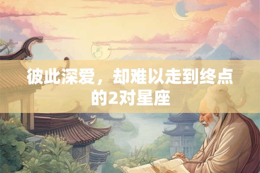 彼此深爱，却难以走到终点的2对星座
