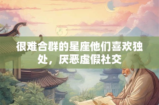 很难合群的星座他们喜欢独处,厌恶虚假社交 很难合群的星座他们喜欢独处,厌恶虚假社交