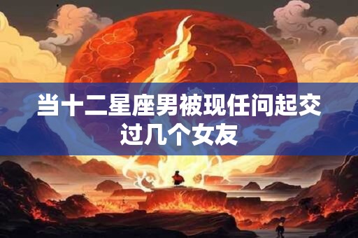 当十二星座男被现任问起交过几个女友